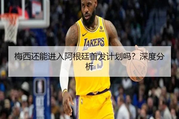 梅西还能进入阿根廷首发计划吗？深度分析